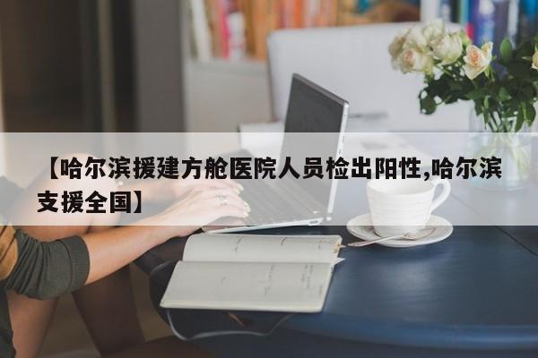 【哈尔滨援建方舱医院人员检出阳性,哈尔滨支援全国】