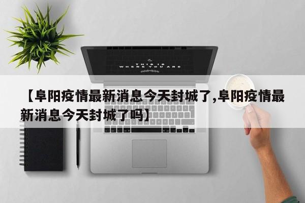 【阜阳疫情最新消息今天封城了,阜阳疫情最新消息今天封城了吗】
